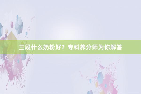 三段什么奶粉好？专科养分师为你解答